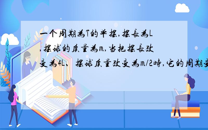 一个周期为T的单摆,摆长为L,摆球的质量为m,当把摆长改变为4L、摆球质量改变为m/2时,它的周期变为