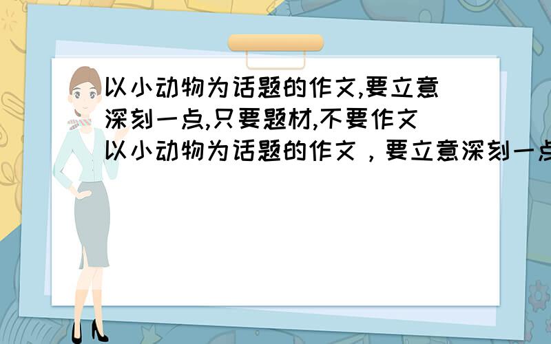 以小动物为话题的作文,要立意深刻一点,只要题材,不要作文以小动物为话题的作文，要立意深刻一点，只要题材，不要作文,（最好再加上题目）