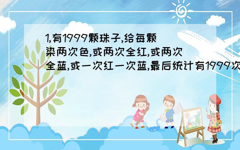 1,有1999颗珠子,给每颗染两次色,或两次全红,或两次全蓝,或一次红一次蓝,最后统计有1999次染红,1999次染蓝.求证：至少有一颗珠子被染上过红蓝两种颜色.2,把13张梅花和13张方块按一黑一红分组