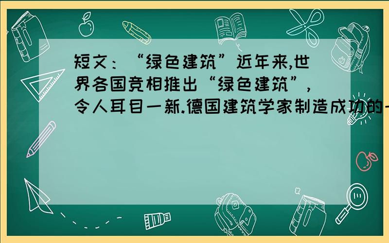 短文：“绿色建筑”近年来,世界各国竞相推出“绿色建筑”,令人耳目一新.德国建筑学家制造成功的一种“向日葵”式旋转房屋,内装如同雷达一样的红外线跟踪器,只要天一亮,房内的马达就