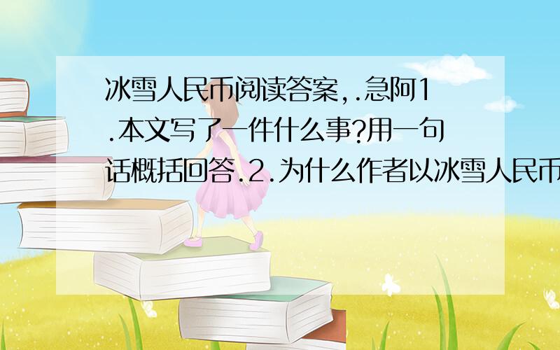 冰雪人民币阅读答案,.急阿1.本文写了一件什么事?用一句话概括回答.2.为什么作者以冰雪人民币为题请谈一谈.3.结合上下文内容分析,下列句子中括号中的词语分别表现了她怎样的心情?a.这样