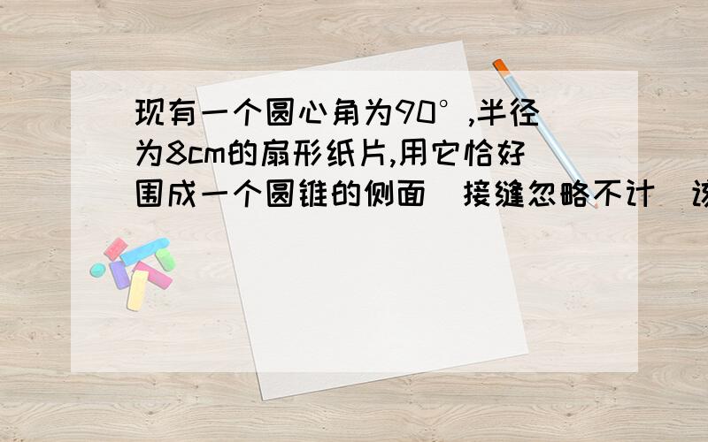 现有一个圆心角为90°,半径为8cm的扇形纸片,用它恰好围成一个圆锥的侧面（接缝忽略不计）该圆锥底面的半径为多少?