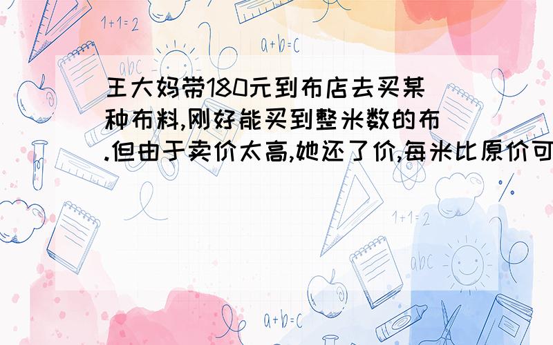 王大妈带180元到布店去买某种布料,刚好能买到整米数的布.但由于卖价太高,她还了价,每米比原价可少6元,这样可多买1米布,这种布料每米卖价多少元