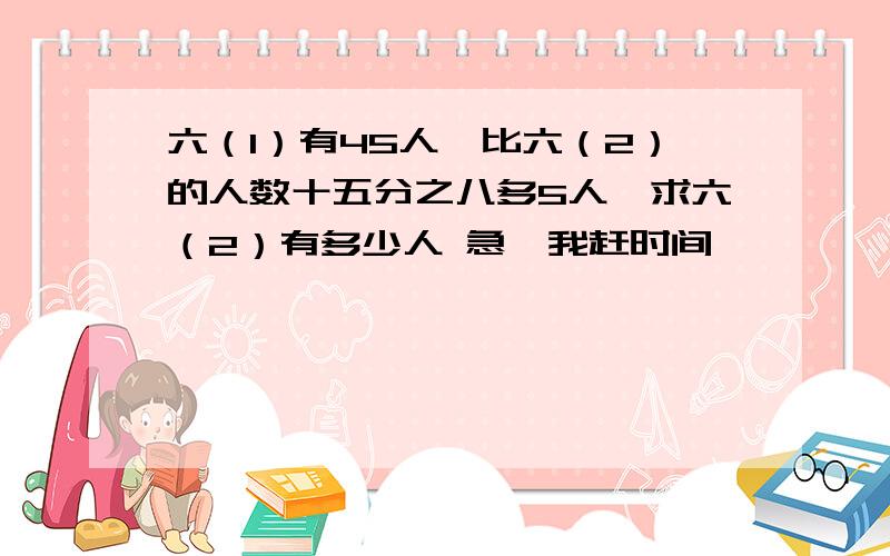 六（1）有45人,比六（2）的人数十五分之八多5人,求六（2）有多少人 急,我赶时间