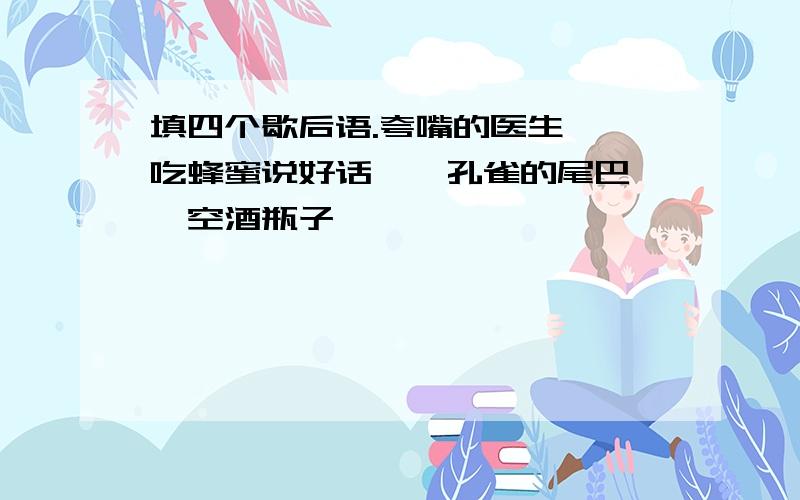 填四个歇后语.夸嘴的医生——吃蜂蜜说好话——孔雀的尾巴——空酒瓶子——