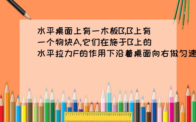 水平桌面上有一木板B,B上有一个物块A,它们在施于B上的水平拉力F的作用下沿着桌面向右做匀速直线运动,由此可见A.A和B的接触面一定是光滑的B.A和B的接粗面一定是粗糙的C.B与桌面的接触面一