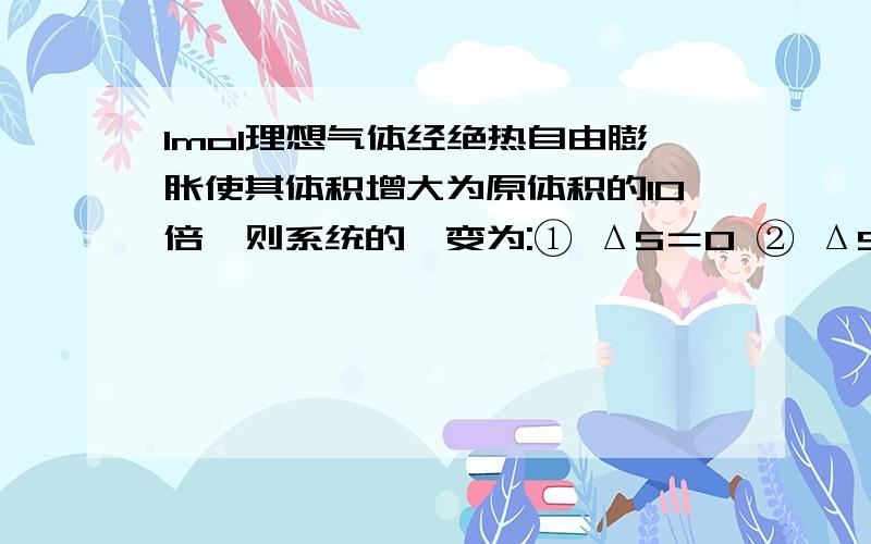 1mol理想气体经绝热自由膨胀使其体积增大为原体积的10倍,则系统的熵变为:① ΔS＝0 ② ΔS＝19.1J·K-1③ ΔS＞19.1J·K-1 ④ ΔS＜19.1J·K-1