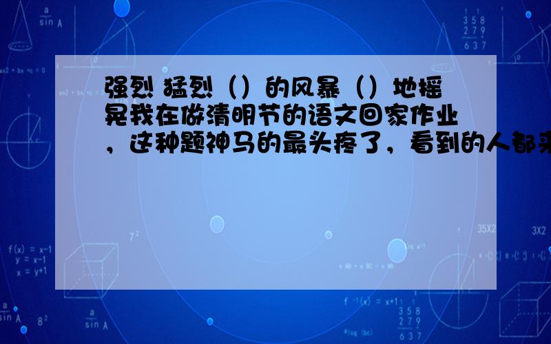 强烈 猛烈（）的风暴（）地摇晃我在做清明节的语文回家作业，这种题神马的最头疼了，看到的人都来回答，乱蒙的知道的有把握的只要说出来都行回答多一点少数服从多数