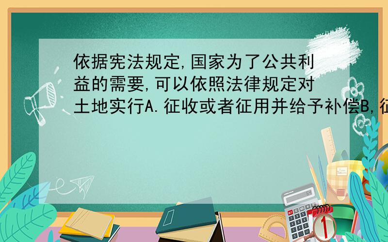 依据宪法规定,国家为了公共利益的需要,可以依照法律规定对土地实行A.征收或者征用并给予补偿B,征收或者征用并给予赔偿C.征用并给予补偿我的困惑：征收是无偿的,征收是有偿的、?赔偿是