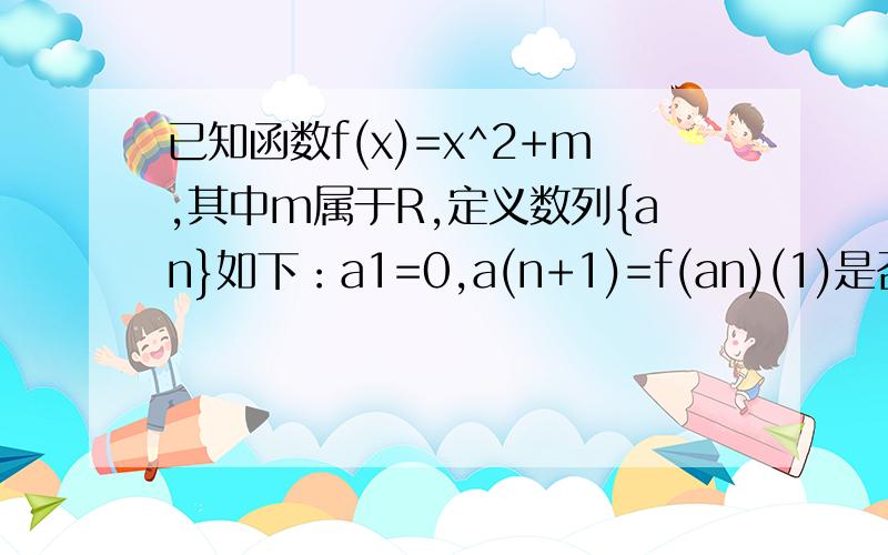 已知函数f(x)=x^2+m,其中m属于R,定义数列{an}如下：a1=0,a(n+1)=f(an)(1)是否存在实数m,使a2,a3,a4构成公差不为0的等差数列?若存在,请求出实数m的值；若不存在,请说明理由.（2）求证：当m大于1/4时一