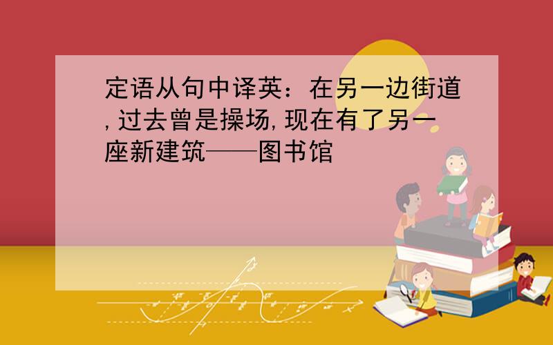 定语从句中译英：在另一边街道,过去曾是操场,现在有了另一座新建筑——图书馆