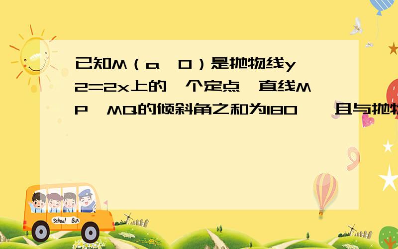 已知M（a,0）是抛物线y^2=2x上的一个定点,直线MP、MQ的倾斜角之和为180°,且与抛物线分别交于P、Q两点上(1）求a的值；（2）求证：满足条件的直线PQ是一组平行线.更改 M点是（a，2）