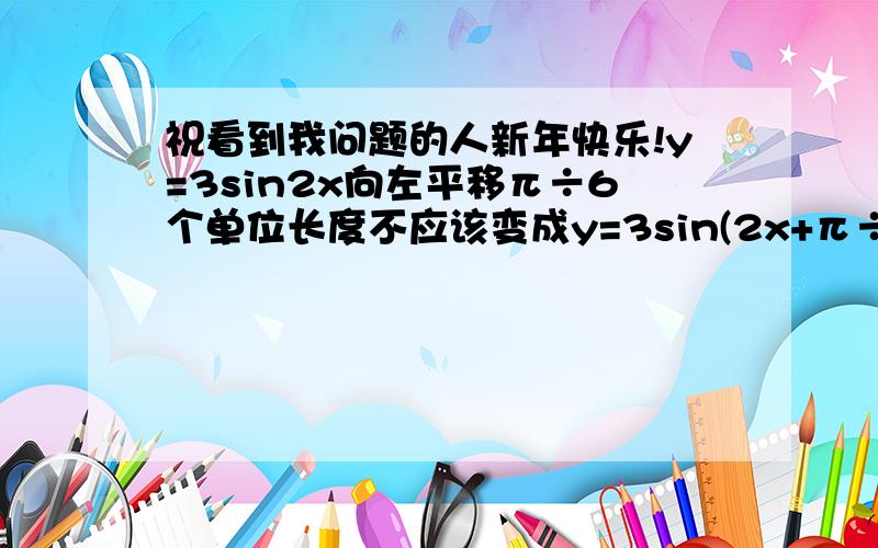 祝看到我问题的人新年快乐!y=3sin2x向左平移π÷6个单位长度不应该变成y=3sin(2x+π÷6）吗,书上怎么是y=3sin(2x+π÷3）?为什么与x前面那个2有关啊？难道y=3x的平方向左平移2个单位变成y=3(x+2÷3）吗