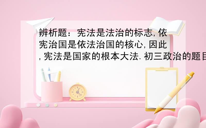 辨析题：宪法是法治的标志,依宪治国是依法治国的核心,因此,宪法是国家的根本大法.初三政治的题目