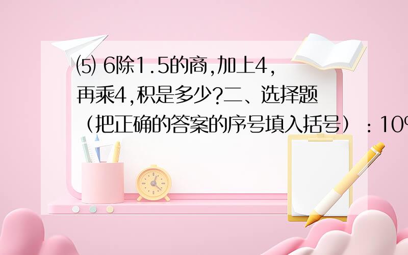 ⑸ 6除1.5的商,加上4,再乘4,积是多少?二、选择题（把正确的答案的序号填入括号）：10%1、比的后项、分数的分母和除法中的除数都不能为（ ）① 1 ② 奇数 ③ 零 ④ 整数 ⑤ 小数2、一个三角