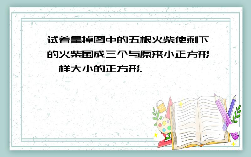 试着拿掉图中的五根火柴使剩下的火柴围成三个与原来小正方形一样大小的正方形.