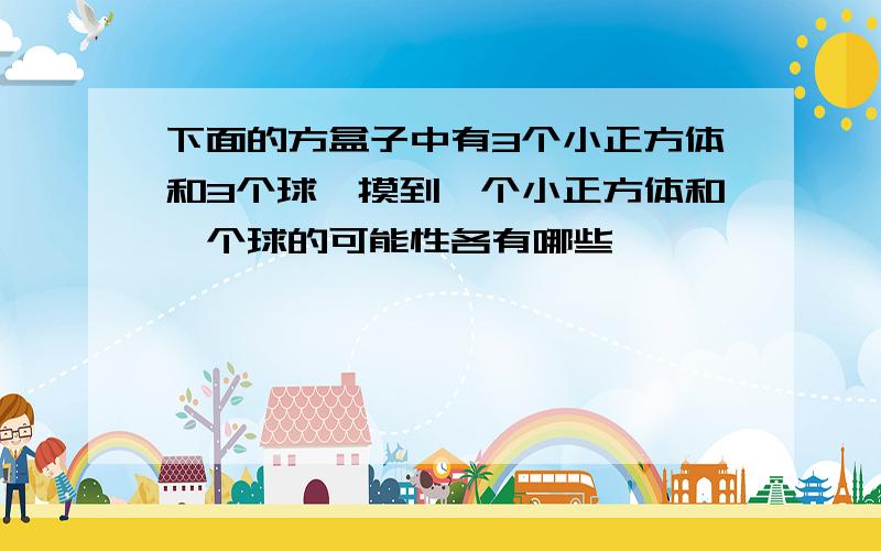 下面的方盒子中有3个小正方体和3个球,摸到一个小正方体和一个球的可能性各有哪些