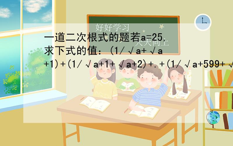 一道二次根式的题若a=25,求下式的值：(1/√a+√a+1)+(1/√a+1+√a+2)+.+(1/√a+599+√a+600) 也就是说：1除以根号a加根号下a加1,加上1除以根号下a加1加上根号下a加2.你们都化简怎么都没算答案。a=25