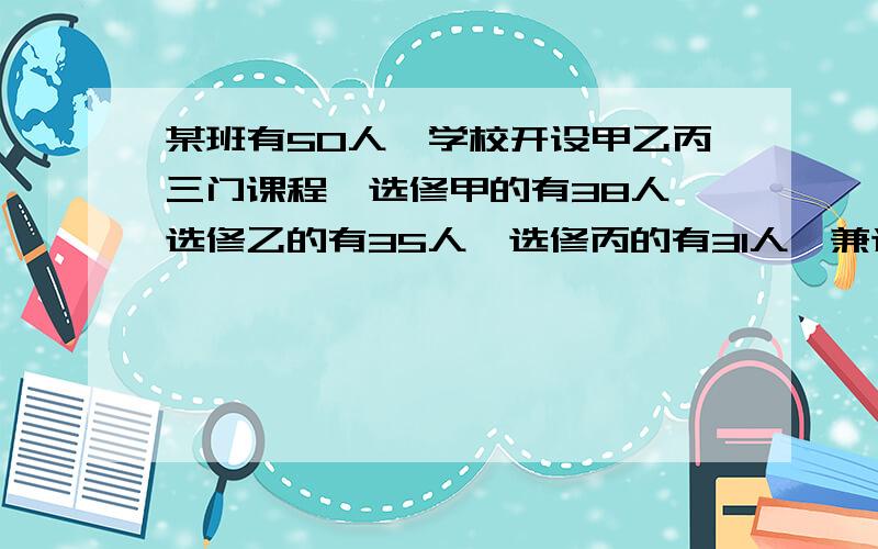 某班有50人,学校开设甲乙丙三门课程,选修甲的有38人,选修乙的有35人,选修丙的有31人,兼选甲乙的有...某班有50人,学校开设甲乙丙三门课程,选修甲的有38人,选修乙的有35人,选修丙的有31人,兼