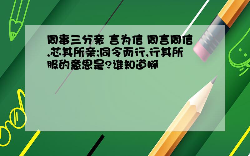 同事三分亲 言为信 同言同信,芯其所亲;同令而行,行其所服的意思是?谁知道啊