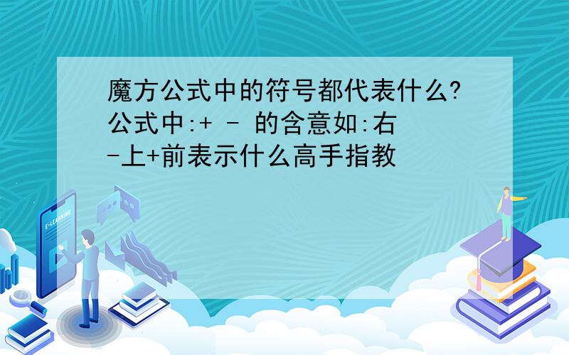 魔方公式中的符号都代表什么?公式中:+ - 的含意如:右-上+前表示什么高手指教