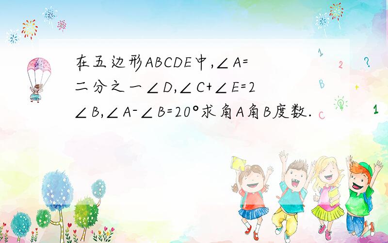 在五边形ABCDE中,∠A=二分之一∠D,∠C+∠E=2∠B,∠A-∠B=20°求角A角B度数.