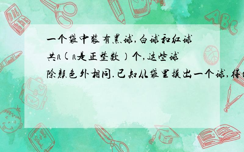 一个袋中装有黑球,白球和红球共n(n是正整数）个,这些球除颜色外相同.已知从袋里摸出一个球,得到黑...一个袋中装有黑球,白球和红球共n(n是正整数）个,这些球除颜色外相同.已知从袋里摸出