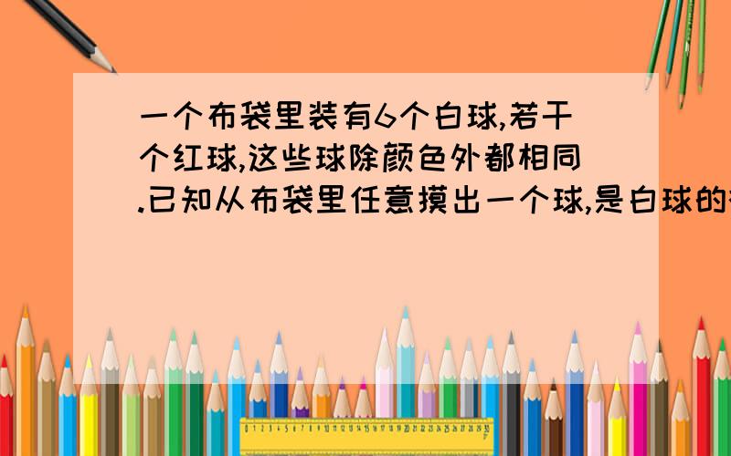 一个布袋里装有6个白球,若干个红球,这些球除颜色外都相同.已知从布袋里任意摸出一个球,是白球的概率为3/4,（1）布袋里有红球多少个?（2）任意摸出一个球,是红球的概率是多少?