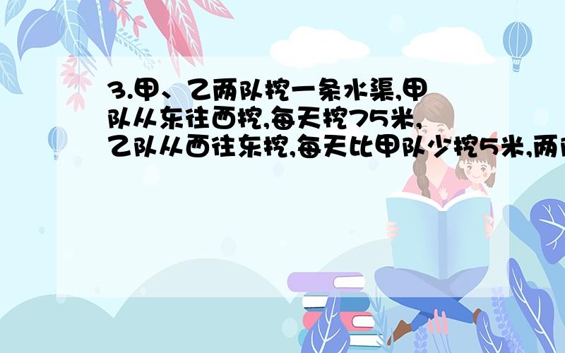 3.甲、乙两队挖一条水渠,甲队从东往西挖,每天挖75米,乙队从西往东挖,每天比甲队少挖5米,两队合作8天挖好,这条水渠一共长多少米（方程或直接列式）