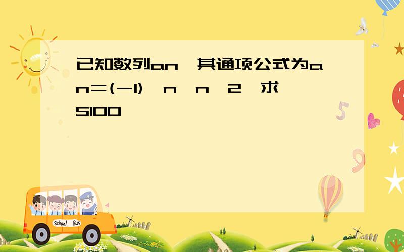 已知数列an,其通项公式为an＝(－1)^n*n^2,求S100