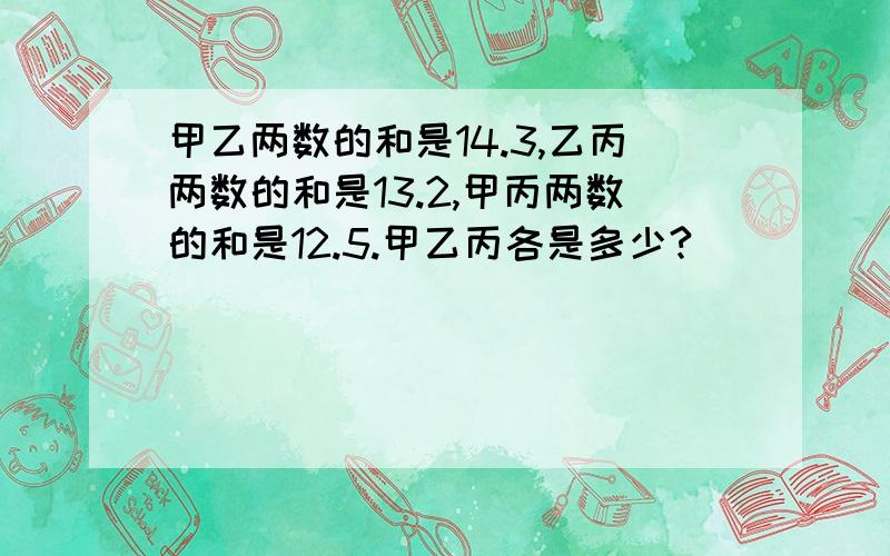 甲乙两数的和是14.3,乙丙两数的和是13.2,甲丙两数的和是12.5.甲乙丙各是多少?