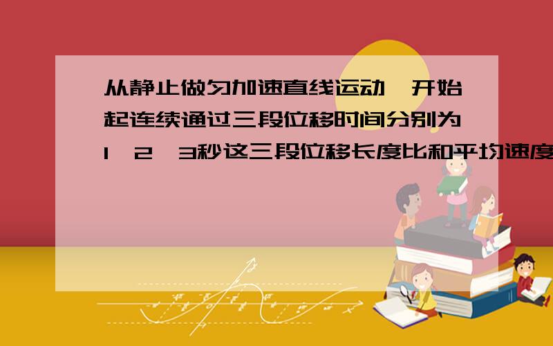 从静止做匀加速直线运动,开始起连续通过三段位移时间分别为1,2,3秒这三段位移长度比和平均速度比是?