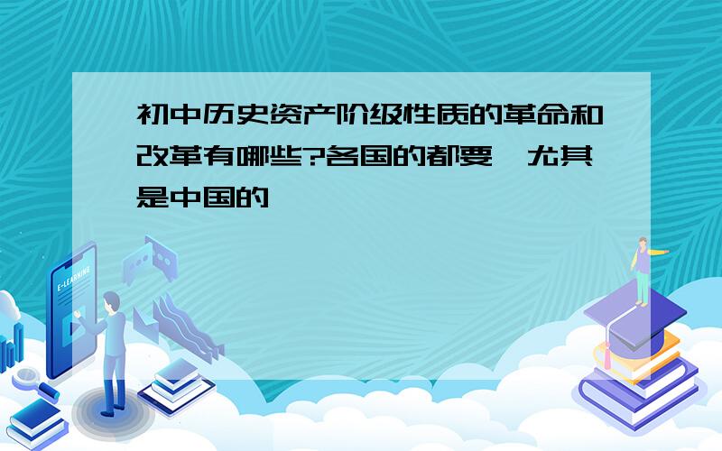 初中历史资产阶级性质的革命和改革有哪些?各国的都要,尤其是中国的,