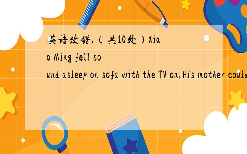 英语改错,（共10处）Xiao Ming fell sound asleep on sofa with the TV on,His mother couldn't help shout at him after reminding him for such many times.There were many reasons for environmental phenomenon .without the cultivation of good habits a