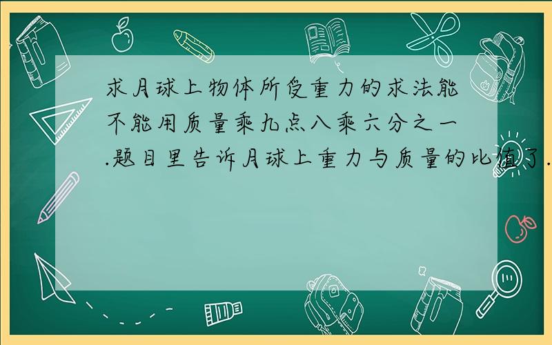 求月球上物体所受重力的求法能不能用质量乘九点八乘六分之一.题目里告诉月球上重力与质量的比值了.