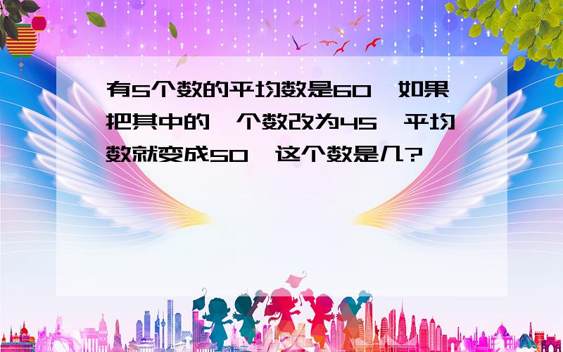 有5个数的平均数是60,如果把其中的一个数改为45,平均数就变成50,这个数是几?