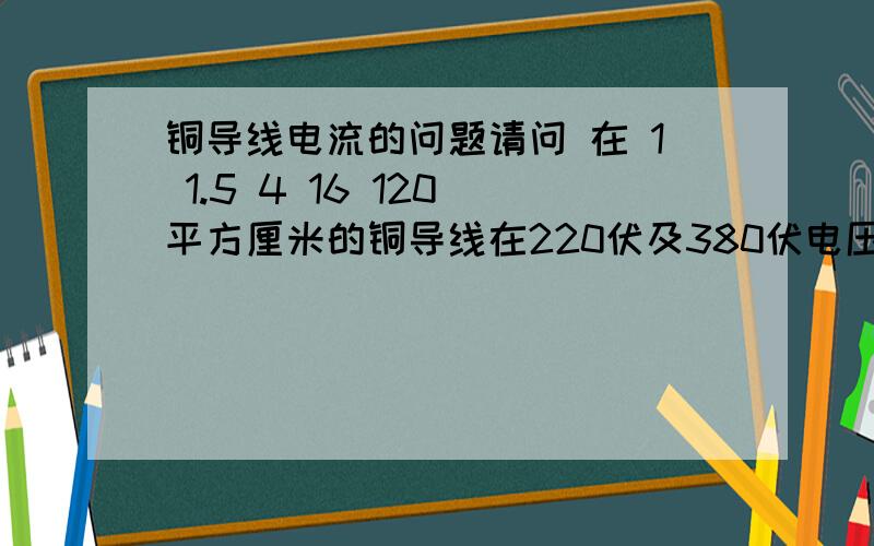 铜导线电流的问题请问 在 1 1.5 4 16 120 平方厘米的铜导线在220伏及380伏电压下电流各是多少安培 如果把铜导线换成铝芯导线那么电流会是多少呢?还有一个问题 就是有一段电热管 电阻是13欧