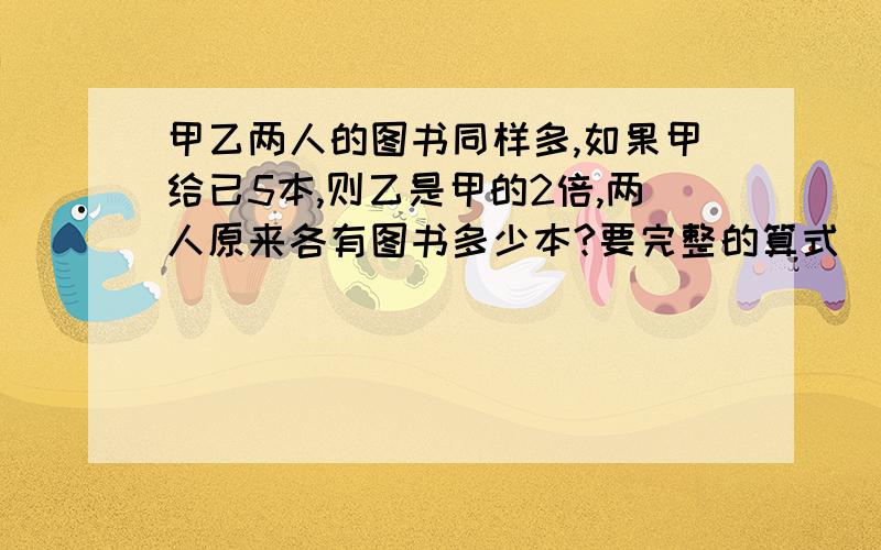 甲乙两人的图书同样多,如果甲给已5本,则乙是甲的2倍,两人原来各有图书多少本?要完整的算式