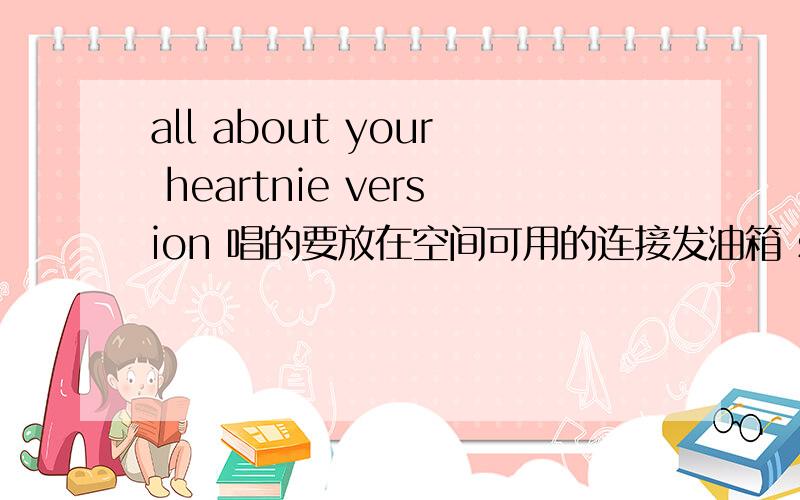 all about your heartnie version 唱的要放在空间可用的连接发油箱 sunshine.hxm@qq.com