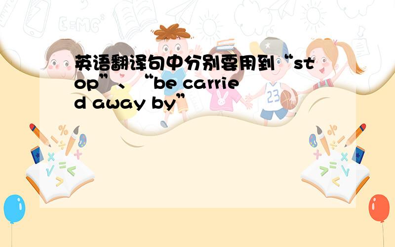 英语翻译句中分别要用到“stop”、“be carried away by”