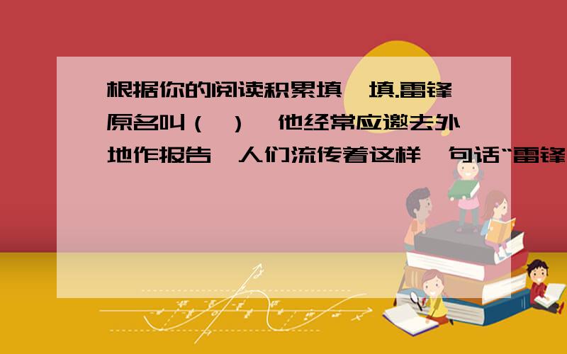 根据你的阅读积累填一填.雷锋原名叫（ ）,他经常应邀去外地作报告,人们流传着这样一句话“雷锋出差-（皮皮鲁传）的作者是（ ）,他有“ 大王”之称.白雪公主这个形象最早来自（ ）.西