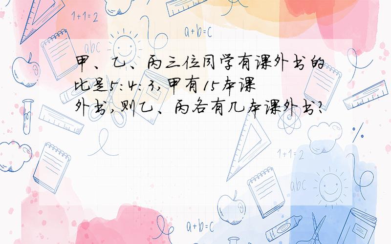 甲、乙、丙三位同学有课外书的比是5:4:3,甲有15本课外书,则乙、丙各有几本课外书?