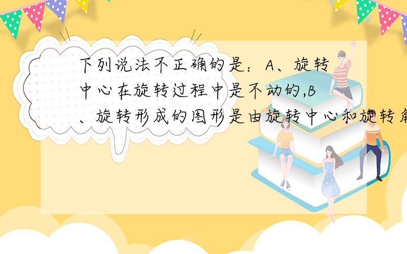 下列说法不正确的是：A、旋转中心在旋转过程中是不动的,B、旋转形成的图形是由旋转中心和旋转角共同决定的,C、对应点到旋转中心的距离相等,D、旋转改变图形的形状但不改变图形的大小