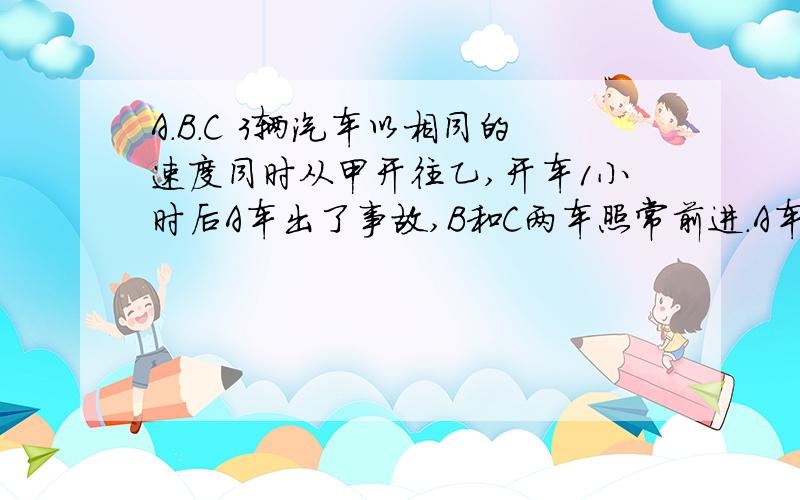 A.B.C 3辆汽车以相同的速度同时从甲开往乙,开车1小时后A车出了事故,B和C两车照常前进.A车停了半小时后A.B.C 3辆汽车以相同的速度同时从甲开往乙,开车1小时后A车出了事故,B和C两车照常前进.A