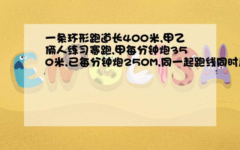 一条环形跑道长400米,甲乙俩人练习赛跑,甲每分钟炮350米,已每分钟炮250M,同一起跑线同时起跑诺俩人背向而行,问出发几分钟后他们首次相遇