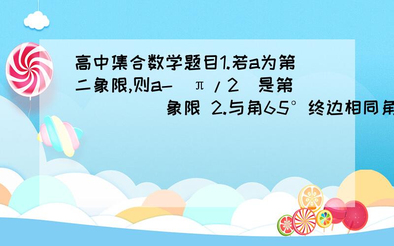 高中集合数学题目1.若a为第二象限,则a-(π/2)是第_____象限 2.与角65°终边相同角的集合_______.这个集合在-360到720(单位:度)之间的全部元素是______ 3.-1247°的角与______的角终边相同.这时____象限角