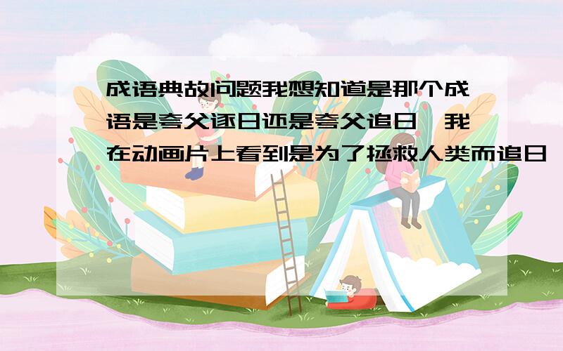 成语典故问题我想知道是那个成语是夸父逐日还是夸父追日,我在动画片上看到是为了拯救人类而追日,但是在电视剧上看到是为了打死太阳而逐日,谁能告诉我究竟是那个传说!