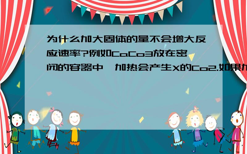 为什么加大固体的量不会增大反应速率?例如CaCo3放在密闭的容器中,加热会产生X的Co2.如果加入两倍的CaCo3,产生的Co2也会增加吧!那么体积是一样的,CaCo3的反应速率又是用Co2算的,那么反应速率