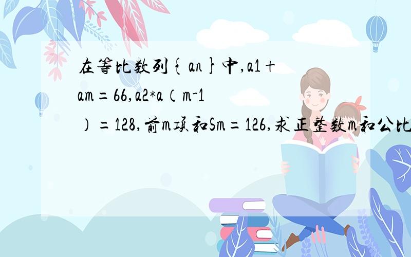 在等比数列{an}中,a1+am=66,a2*a（m-1）=128,前m项和Sm=126,求正整数m和公比q