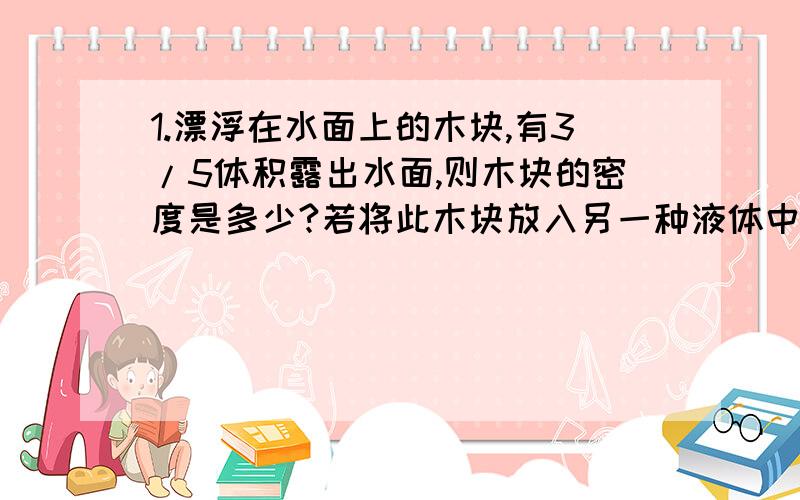 1.漂浮在水面上的木块,有3/5体积露出水面,则木块的密度是多少?若将此木块放入另一种液体中,有4/5体积浸入液体里,则该液体的密度是多少?2.某物体放在密度是0.8*10^3kg/m^3的煤油中,恰好是上浮